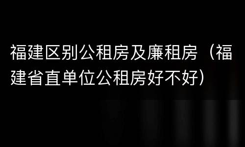 福建区别公租房及廉租房（福建省直单位公租房好不好）