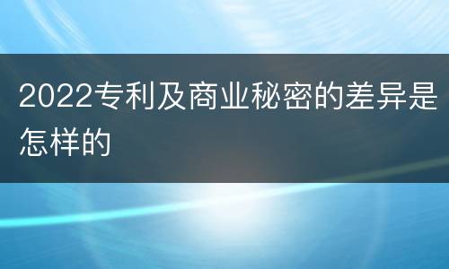 2022专利及商业秘密的差异是怎样的