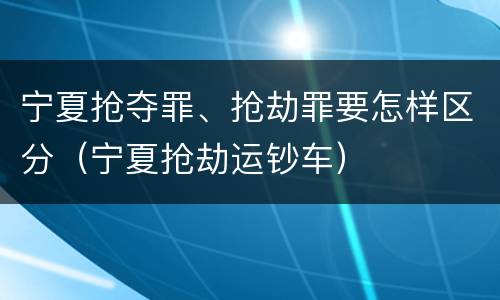 宁夏抢夺罪、抢劫罪要怎样区分（宁夏抢劫运钞车）