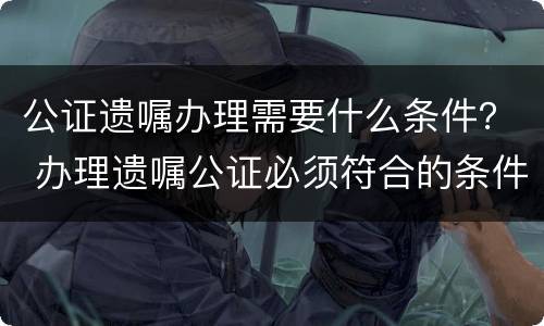 公证遗嘱办理需要什么条件？ 办理遗嘱公证必须符合的条件