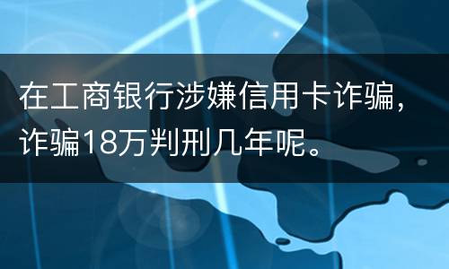在工商银行涉嫌信用卡诈骗，诈骗18万判刑几年呢。