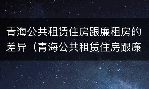 青海公共租赁住房跟廉租房的差异（青海公共租赁住房跟廉租房的差异是什么）