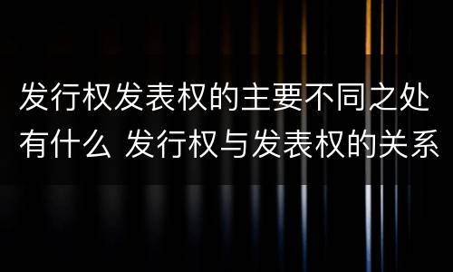 发行权发表权的主要不同之处有什么 发行权与发表权的关系