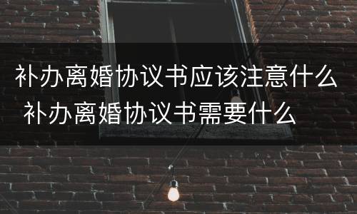 补办离婚协议书应该注意什么 补办离婚协议书需要什么