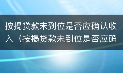 按揭贷款未到位是否应确认收入（按揭贷款未到位是否应确认收入所得税）