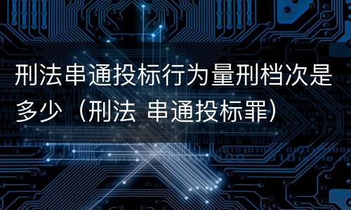 刑法串通投标行为量刑档次是多少（刑法 串通投标罪）