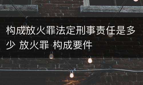 构成放火罪法定刑事责任是多少 放火罪 构成要件