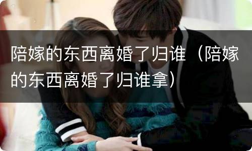 陪嫁的东西离婚了归谁（陪嫁的东西离婚了归谁拿）