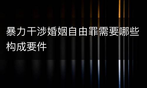 暴力干涉婚姻自由罪需要哪些构成要件