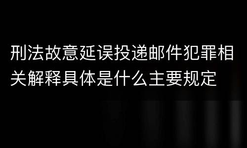 刑法故意延误投递邮件犯罪相关解释具体是什么主要规定