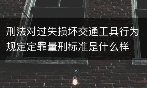 刑法对过失损坏交通工具行为规定定罪量刑标准是什么样