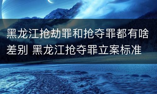 黑龙江抢劫罪和抢夺罪都有啥差别 黑龙江抢夺罪立案标准