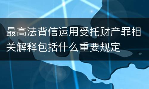 最高法背信运用受托财产罪相关解释包括什么重要规定