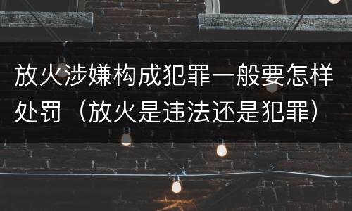 放火涉嫌构成犯罪一般要怎样处罚（放火是违法还是犯罪）