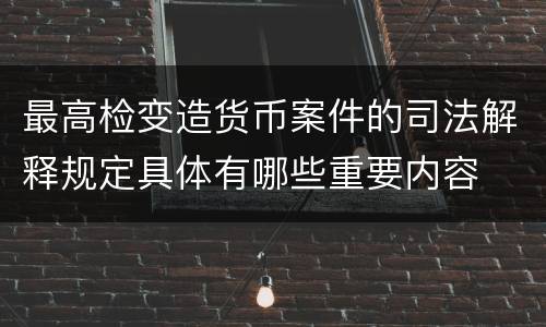 最高检变造货币案件的司法解释规定具体有哪些重要内容