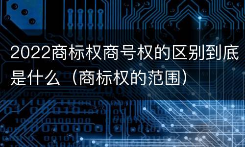 2022商标权商号权的区别到底是什么（商标权的范围）