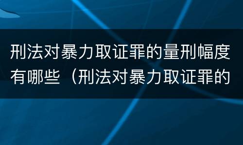 刑法对暴力取证罪的量刑幅度有哪些（刑法对暴力取证罪的量刑幅度有哪些要求）