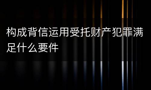 构成背信运用受托财产犯罪满足什么要件