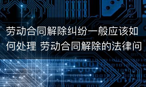 劳动合同解除纠纷一般应该如何处理 劳动合同解除的法律问题