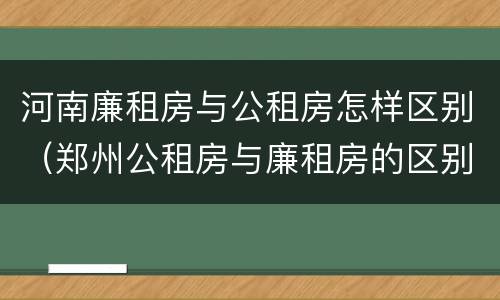 河南廉租房与公租房怎样区别（郑州公租房与廉租房的区别）