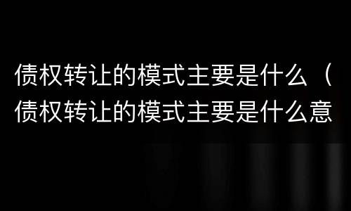 债权转让的模式主要是什么（债权转让的模式主要是什么意思）