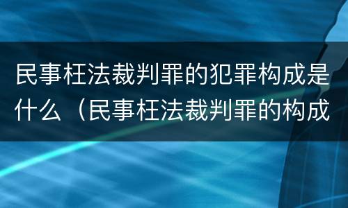 民事枉法裁判罪的犯罪构成是什么（民事枉法裁判罪的构成要件）