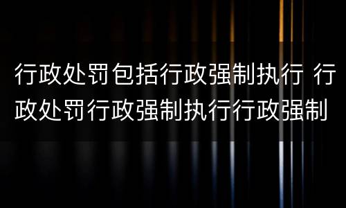 行政处罚包括行政强制执行 行政处罚行政强制执行行政强制措施的区别