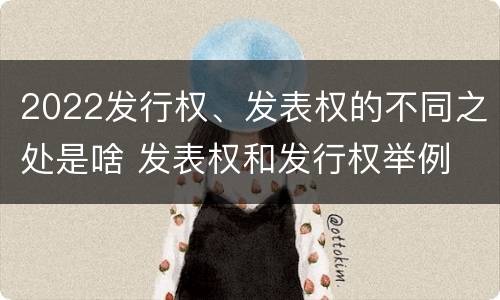 2022发行权、发表权的不同之处是啥 发表权和发行权举例