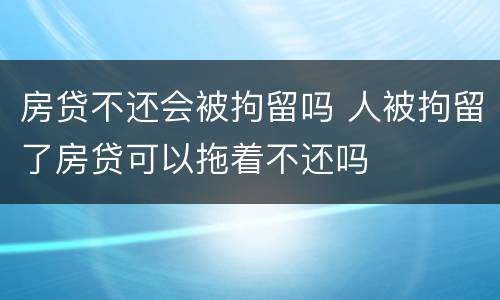房贷不还会被拘留吗 人被拘留了房贷可以拖着不还吗