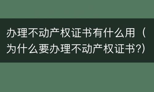 办理不动产权证书有什么用（为什么要办理不动产权证书?）