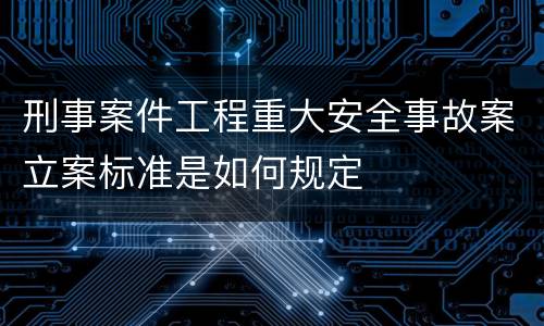 刑事案件工程重大安全事故案立案标准是如何规定 刑事案件工程重大安全事故案立案标准是如何规定