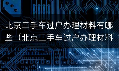 北京二手车过户办理材料有哪些（北京二手车过户办理材料有哪些内容）