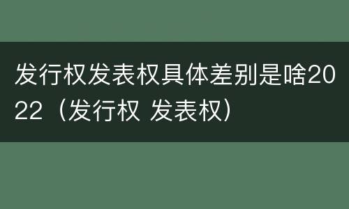 发行权发表权具体差别是啥2022（发行权 发表权）