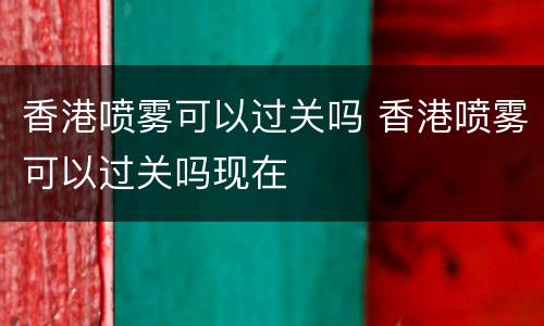 香港喷雾可以过关吗 香港喷雾可以过关吗现在