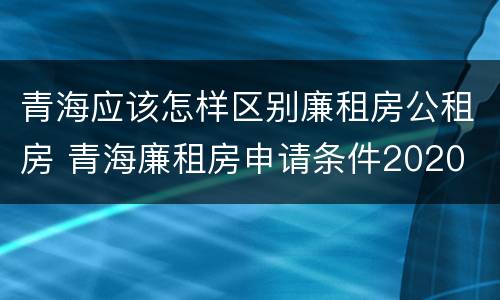 青海应该怎样区别廉租房公租房 青海廉租房申请条件2020