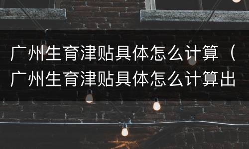 广州生育津贴具体怎么计算（广州生育津贴具体怎么计算出来的）