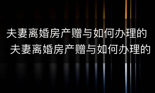 夫妻离婚房产赠与如何办理的 夫妻离婚房产赠与如何办理的证明