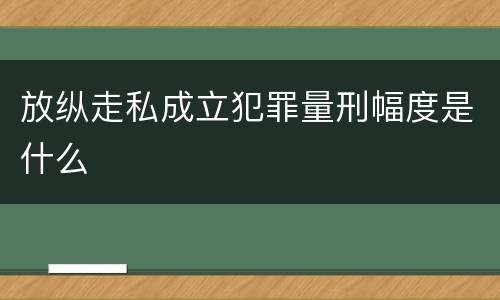 放纵走私成立犯罪量刑幅度是什么