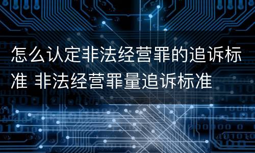 怎么认定非法经营罪的追诉标准 非法经营罪量追诉标准