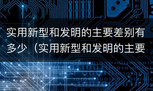 实用新型和发明的主要差别有多少（实用新型和发明的主要差别有多少个）