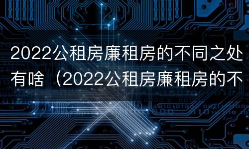 2022公租房廉租房的不同之处有啥（2022公租房廉租房的不同之处有啥变化）