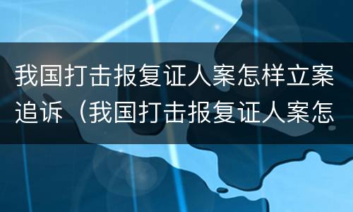 我国打击报复证人案怎样立案追诉（我国打击报复证人案怎样立案追诉的）