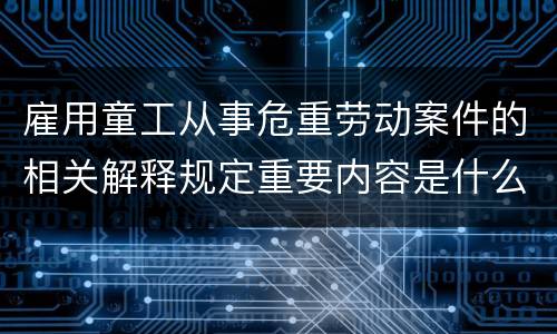 雇用童工从事危重劳动案件的相关解释规定重要内容是什么