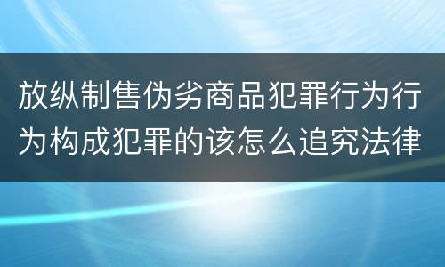 放纵制售伪劣商品犯罪行为行为构成犯罪的该怎么追究法律责任
