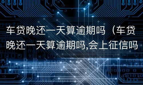 车贷晚还一天算逾期吗（车贷晚还一天算逾期吗,会上征信吗）