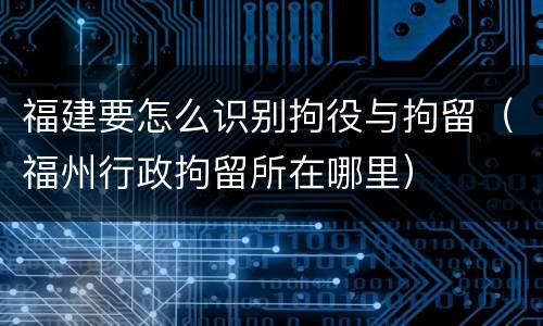 福建要怎么识别拘役与拘留（福州行政拘留所在哪里）