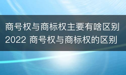 商号权与商标权主要有啥区别2022 商号权与商标权的区别