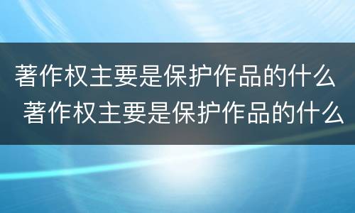 著作权主要是保护作品的什么 著作权主要是保护作品的什么和什么