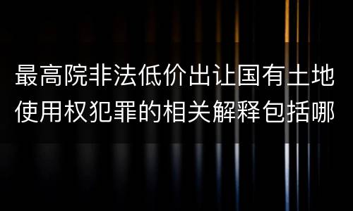 最高院非法低价出让国有土地使用权犯罪的相关解释包括哪些重要内容