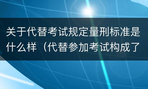 关于代替考试规定量刑标准是什么样（代替参加考试构成了什么犯罪）